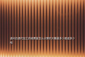 請問白酒代加工的收費(fèi)是怎么計(jì)算的大概是多少瓶或多少噸