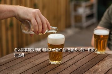 怎么回事啊我想問(wèn)問(wèn)賒店老酒紅金6窖藏多少錢一件沒(méi)人知道啊