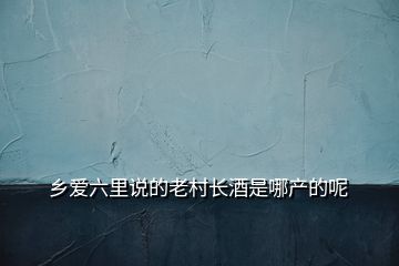 鄉(xiāng)愛六里說的老村長(zhǎng)酒是哪產(chǎn)的呢