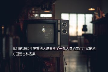 我們是1980年左右別人送爺爺了一瓶人參酒生產(chǎn)廠家是地方國(guó)營(yíng)吉林省集