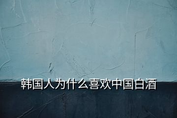 韓國(guó)人為什么喜歡中國(guó)白酒