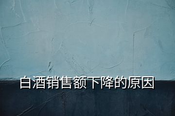 白酒銷(xiāo)售額下降的原因