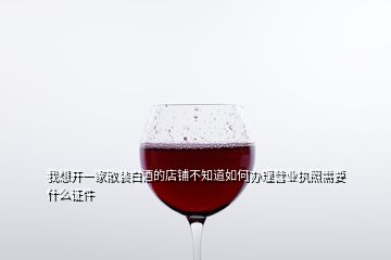 我想開一家散裝白酒的店鋪不知道如何辦理營業(yè)執(zhí)照需要什么證件