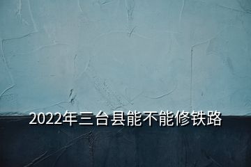 2022年三臺縣能不能修鐵路