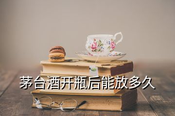 茅臺(tái)酒開(kāi)瓶后能放多久