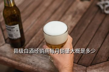 縣級白酒經(jīng)銷商每月銷量大概是多少