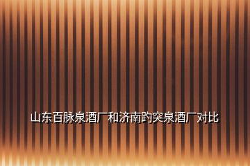 山東百脈泉酒廠和濟南趵突泉酒廠對比