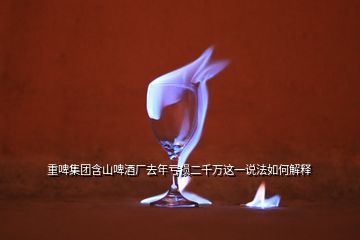 重啤集團(tuán)含山啤酒廠去年虧損二千萬這一說法如何解釋