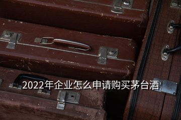 2022年企業(yè)怎么申請(qǐng)購(gòu)買茅臺(tái)酒