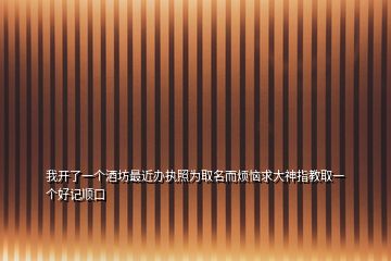 我開了一個(gè)酒坊最近辦執(zhí)照為取名而煩惱求大神指教取一個(gè)好記順口