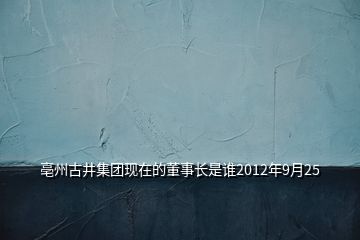 亳州古井集團現(xiàn)在的董事長是誰2012年9月25