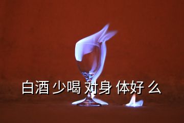 白酒 少喝 對(duì)身 體好 么