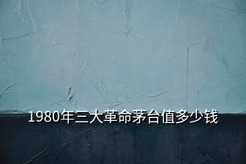 1980年三大革命茅臺(tái)值多少錢