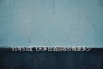 91年53度飛天茅臺(tái)酒回收價(jià)格是多少