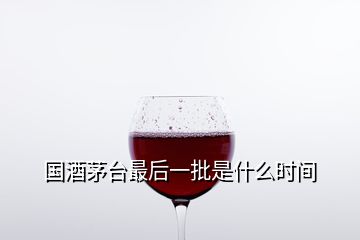 國酒茅臺最后一批是什么時間