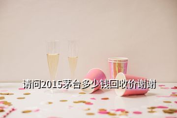 請問2015茅臺多少錢回收價謝謝