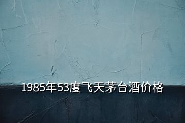 1985年53度飛天茅臺(tái)酒價(jià)格