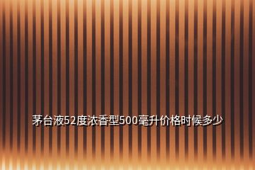 茅臺(tái)液52度濃香型500毫升價(jià)格時(shí)候多少