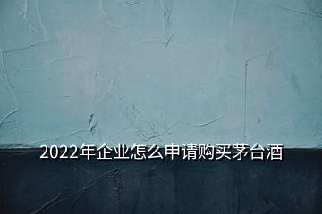 2022年企業(yè)怎么申請(qǐng)購(gòu)買(mǎi)茅臺(tái)酒