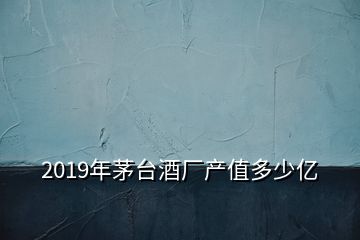 2019年茅臺酒廠產(chǎn)值多少億