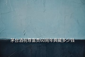 茅臺(tái)酒祝尊富貴60周年典藏多少錢