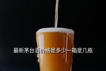 最新茅臺酒價格是多少一箱是幾瓶