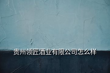 貴州領(lǐng)匠酒業(yè)有限公司怎么樣