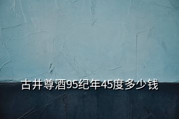 古井尊酒95紀年45度多少錢