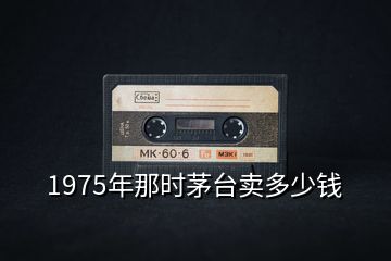 1975年那時(shí)茅臺(tái)賣(mài)多少錢(qián)