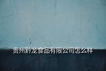 貴州黔龍食品有限公司怎么樣