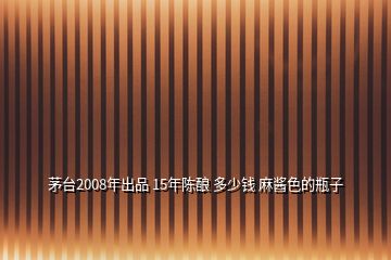 茅臺2008年出品 15年陳釀 多少錢 麻醬色的瓶子