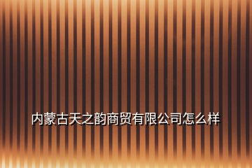 內蒙古天之韻商貿有限公司怎么樣