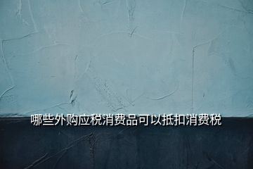 哪些外購應稅消費品可以抵扣消費稅