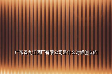 廣東省九江酒廠有限公司是什么時(shí)候創(chuàng)立的