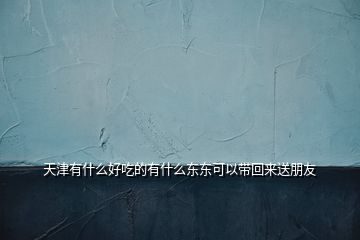 天津有什么好吃的有什么東東可以帶回來(lái)送朋友