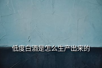 低度白酒是怎么生產(chǎn)出來的