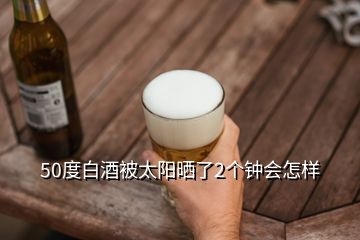 50度白酒被太陽曬了2個鐘會怎樣