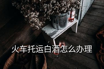 火車托運白酒怎么辦理