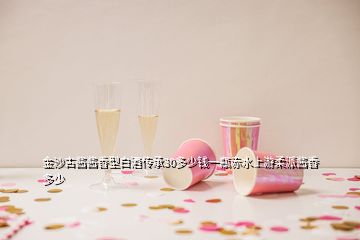 金沙古醬醬香型白酒傳承30多少錢一瓶赤水上游柔派醬香多少