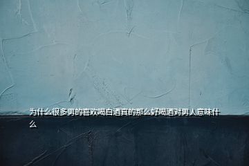 為什么很多男的喜歡喝白酒真的那么好喝酒對(duì)男人意味什么