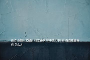 白酒 總酸以乙酸計(jì) 標(biāo)準(zhǔn)要求 等于或大于030 白酒總酸偏低 怎么才