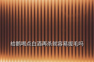 給鵝喝點(diǎn)白酒再殺就容易拔毛嗎