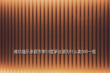 濰坊福樂多超市里53度茅臺酒為什么賣900一瓶