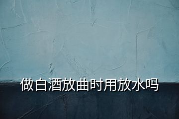 做白酒放曲時(shí)用放水嗎