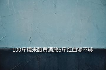 100斤糯米釀黃酒放6斤紅曲夠不夠