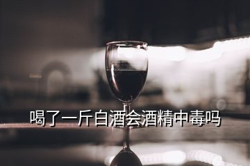 喝了一斤白酒會酒精中毒嗎