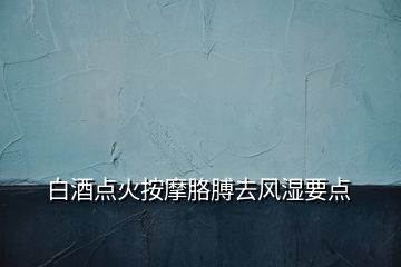 白酒點(diǎn)火按摩胳膊去風(fēng)濕要點(diǎn)