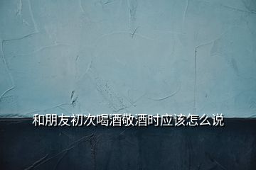 和朋友初次喝酒敬酒時(shí)應(yīng)該怎么說(shuō)