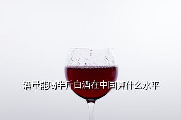 酒量能喝半斤白酒在中國(guó)算什么水平