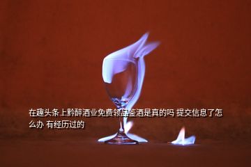 在趣頭條上黔醉酒業(yè)免費領(lǐng)品鑒酒是真的嗎 提交信息了怎么辦 有經(jīng)歷過的